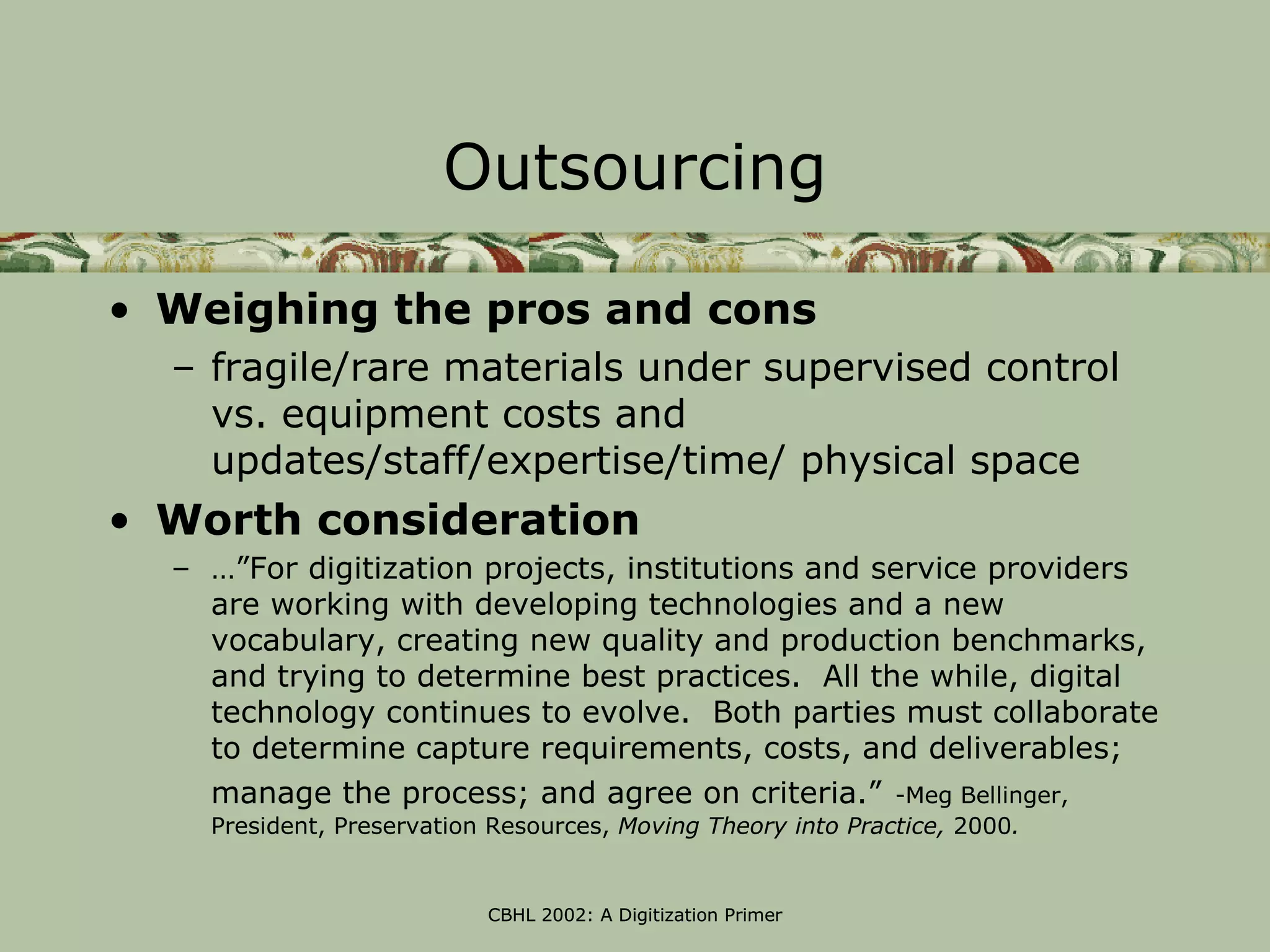 Outsourcing

• Weighing the pros and cons
  – fragile/rare materials under supervised control
    vs. equipment costs and
    updates/staff/expertise/time/ physical space
• Worth consideration
  – …”For digitization projects, institutions and service providers
    are working with developing technologies and a new
    vocabulary, creating new quality and production benchmarks,
    and trying to determine best practices. All the while, digital
    technology continues to evolve. Both parties must collaborate
    to determine capture requirements, costs, and deliverables;
    manage the process; and agree on criteria.” -Meg Bellinger,
    President, Preservation Resources, Moving Theory into Practice, 2000.


                           CBHL 2002: A Digitization Primer
 