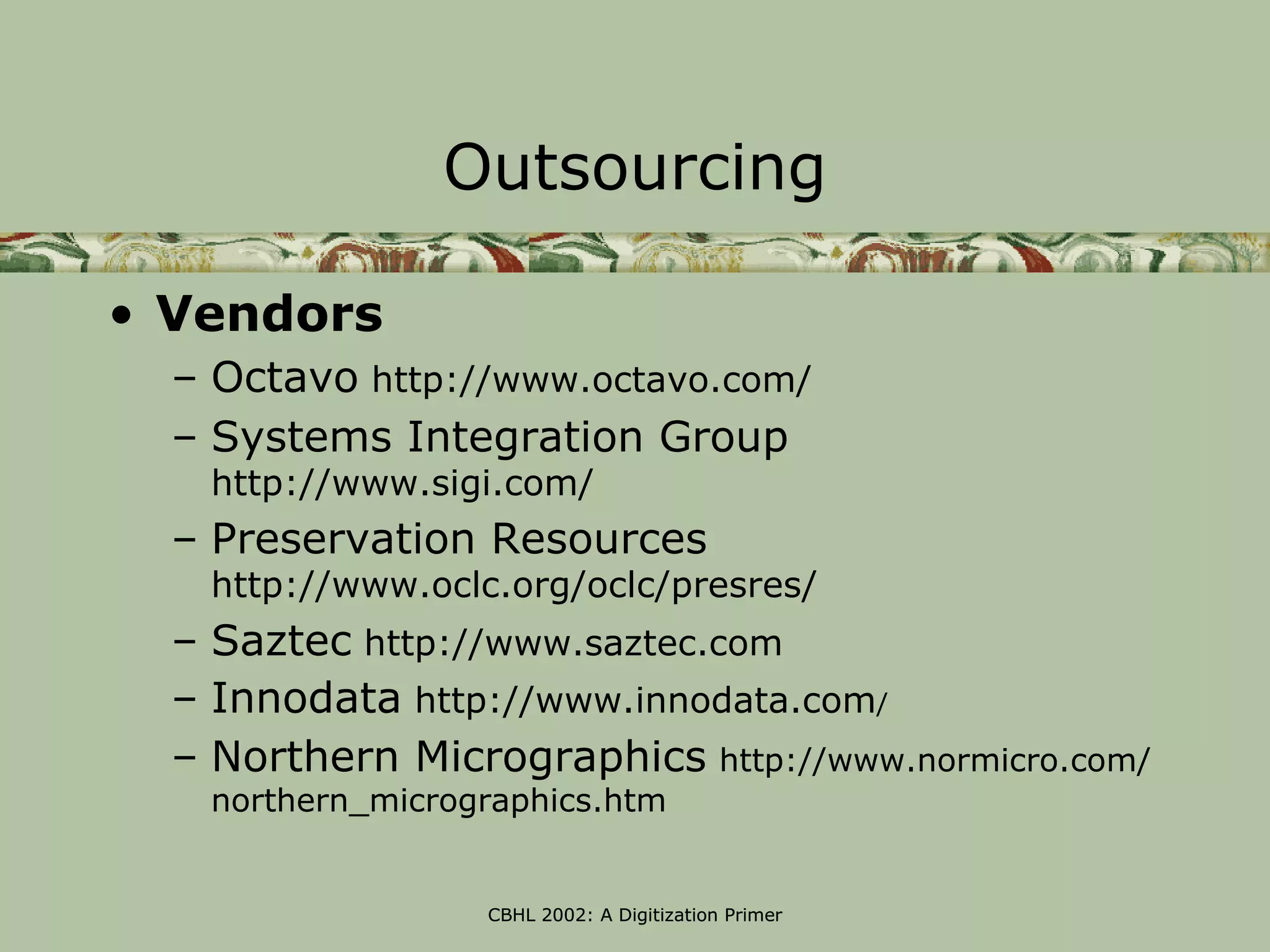 Outsourcing

• Vendors
  – Octavo http://www.octavo.com/
  – Systems Integration Group
   http://www.sigi.com/
  – Preservation Resources
   http://www.oclc.org/oclc/presres/
  – Saztec http://www.saztec.com
  – Innodata http://www.innodata.com/
  – Northern Micrographics http://www.normicro.com/
   northern_micrographics.htm


                  CBHL 2002: A Digitization Primer
 