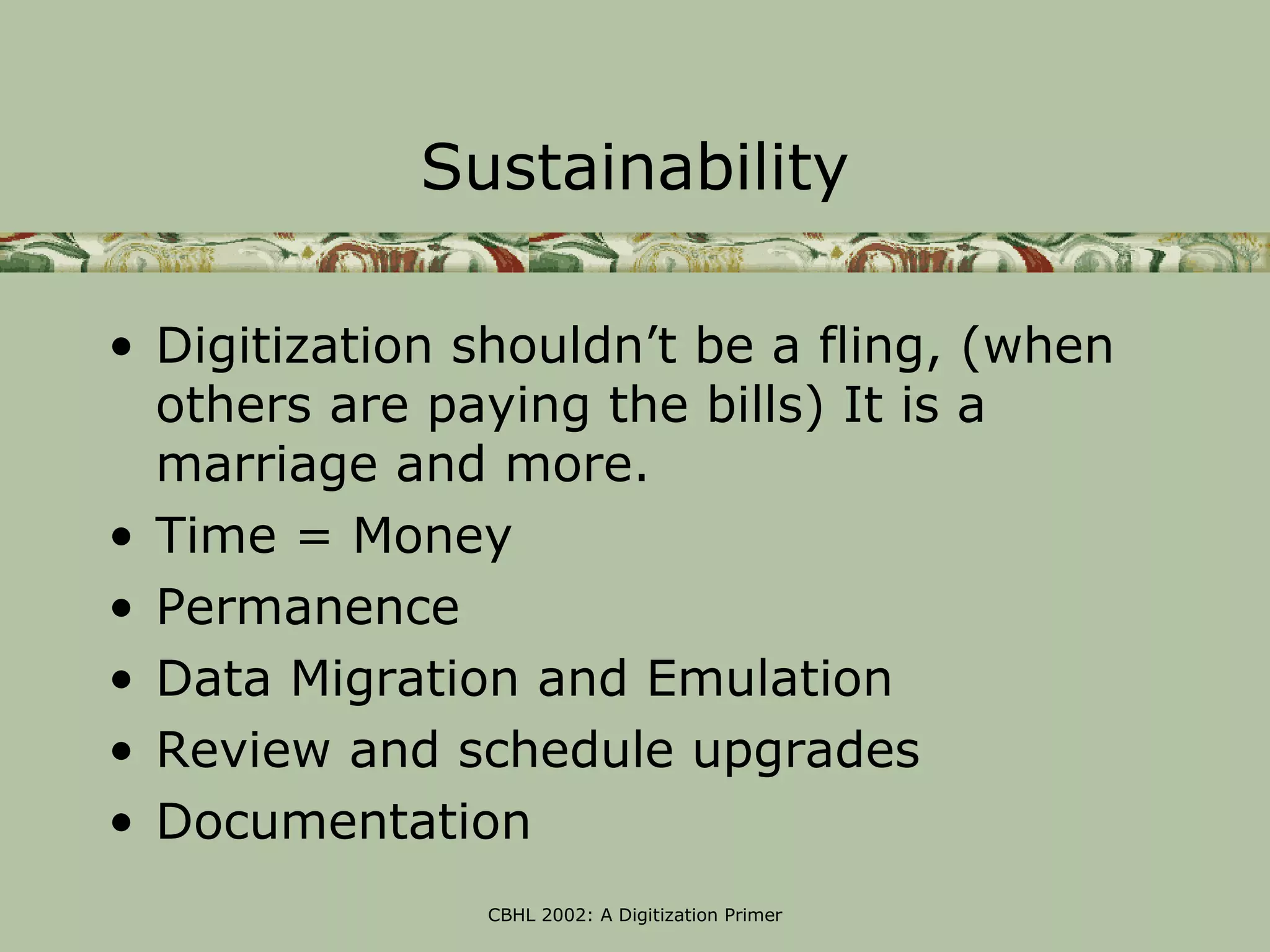 Sustainability

• Digitization shouldn’t be a fling, (when
  others are paying the bills) It is a
  marriage and more.
• Time = Money
• Permanence
• Data Migration and Emulation
• Review and schedule upgrades
• Documentation
               CBHL 2002: A Digitization Primer
 