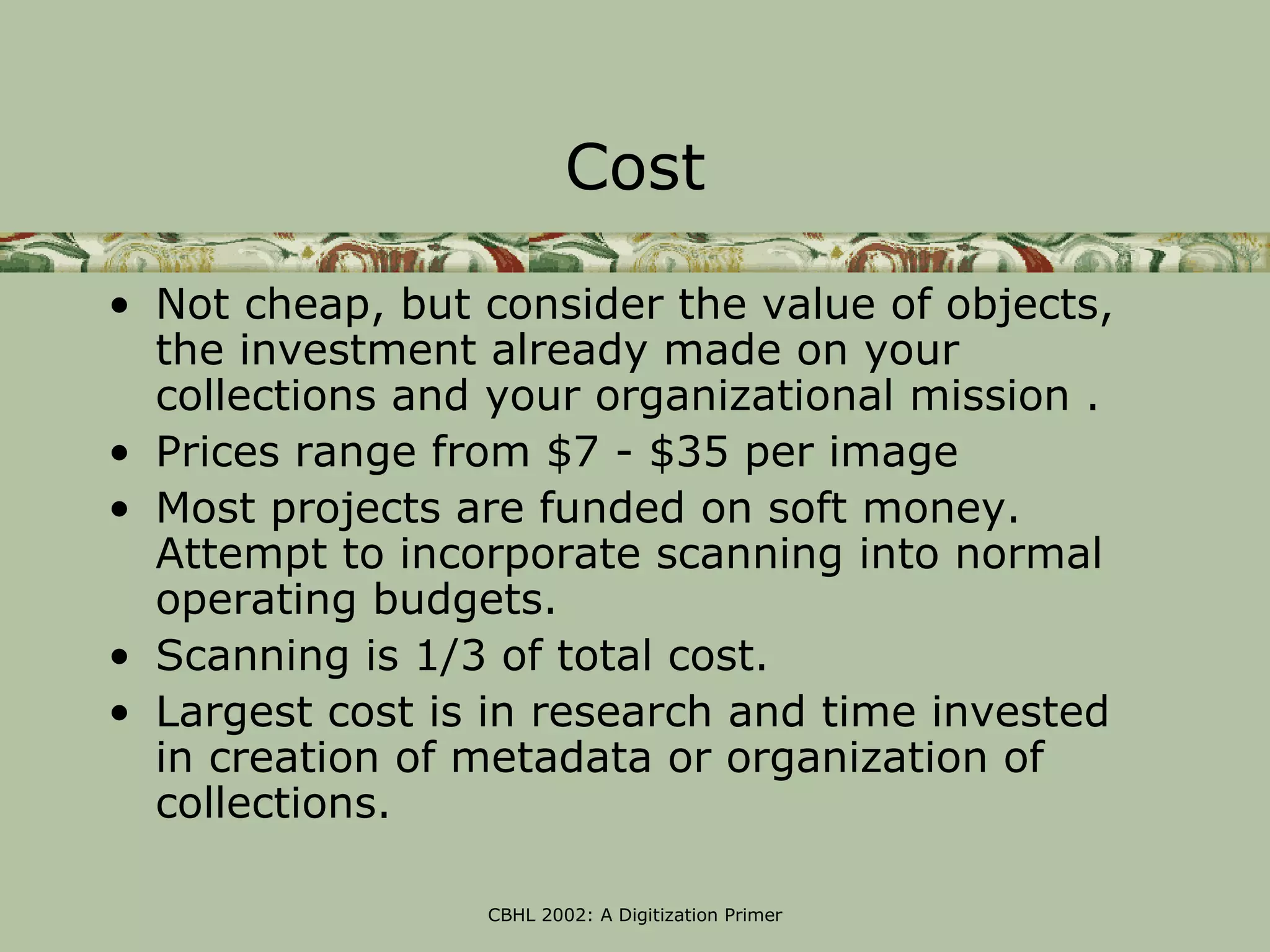 Cost

• Not cheap, but consider the value of objects,
  the investment already made on your
  collections and your organizational mission .
• Prices range from $7 - $35 per image
• Most projects are funded on soft money.
  Attempt to incorporate scanning into normal
  operating budgets.
• Scanning is 1/3 of total cost.
• Largest cost is in research and time invested
  in creation of metadata or organization of
  collections.

                 CBHL 2002: A Digitization Primer
 