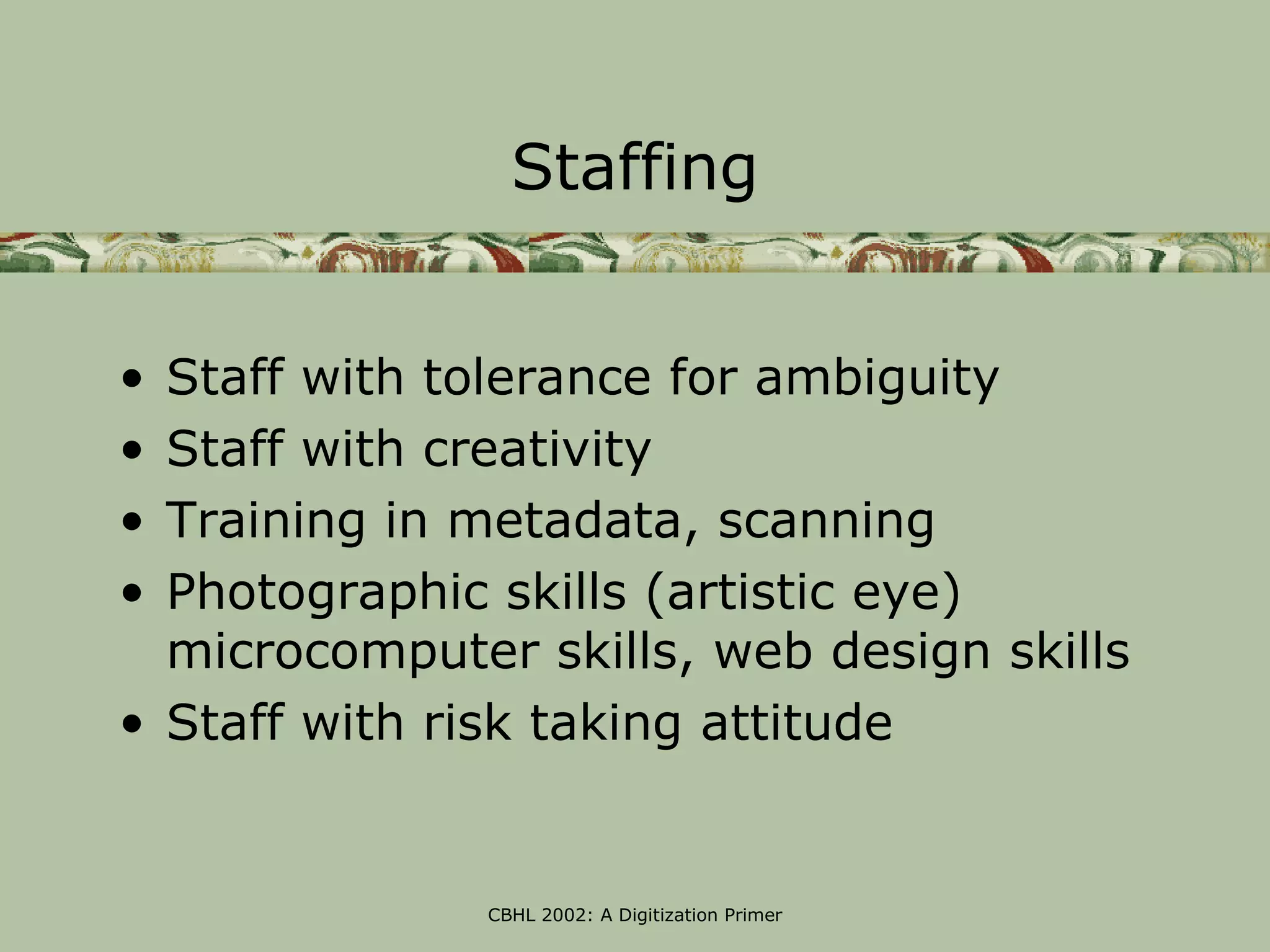 Staffing


• Staff with tolerance for ambiguity
• Staff with creativity
• Training in metadata, scanning
• Photographic skills (artistic eye)
  microcomputer skills, web design skills
• Staff with risk taking attitude


              CBHL 2002: A Digitization Primer
 