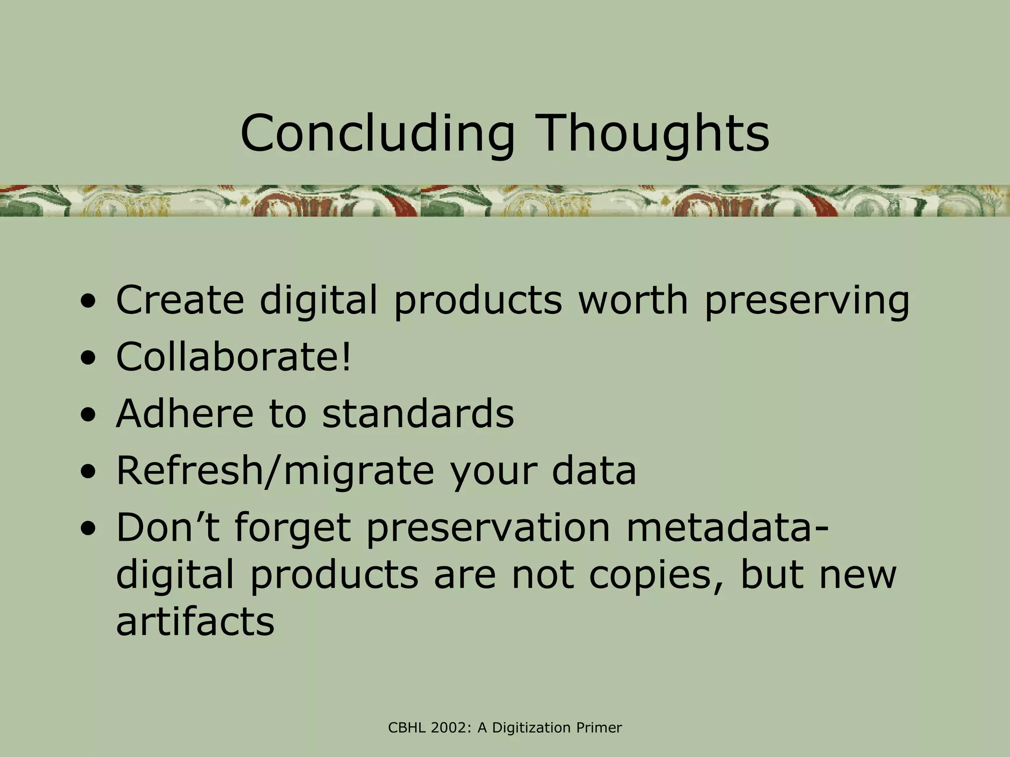 Concluding Thoughts


•   Create digital products worth preserving
•   Collaborate!
•   Adhere to standards
•   Refresh/migrate your data
•   Don’t forget preservation metadata-
    digital products are not copies, but new
    artifacts

                 CBHL 2002: A Digitization Primer
 