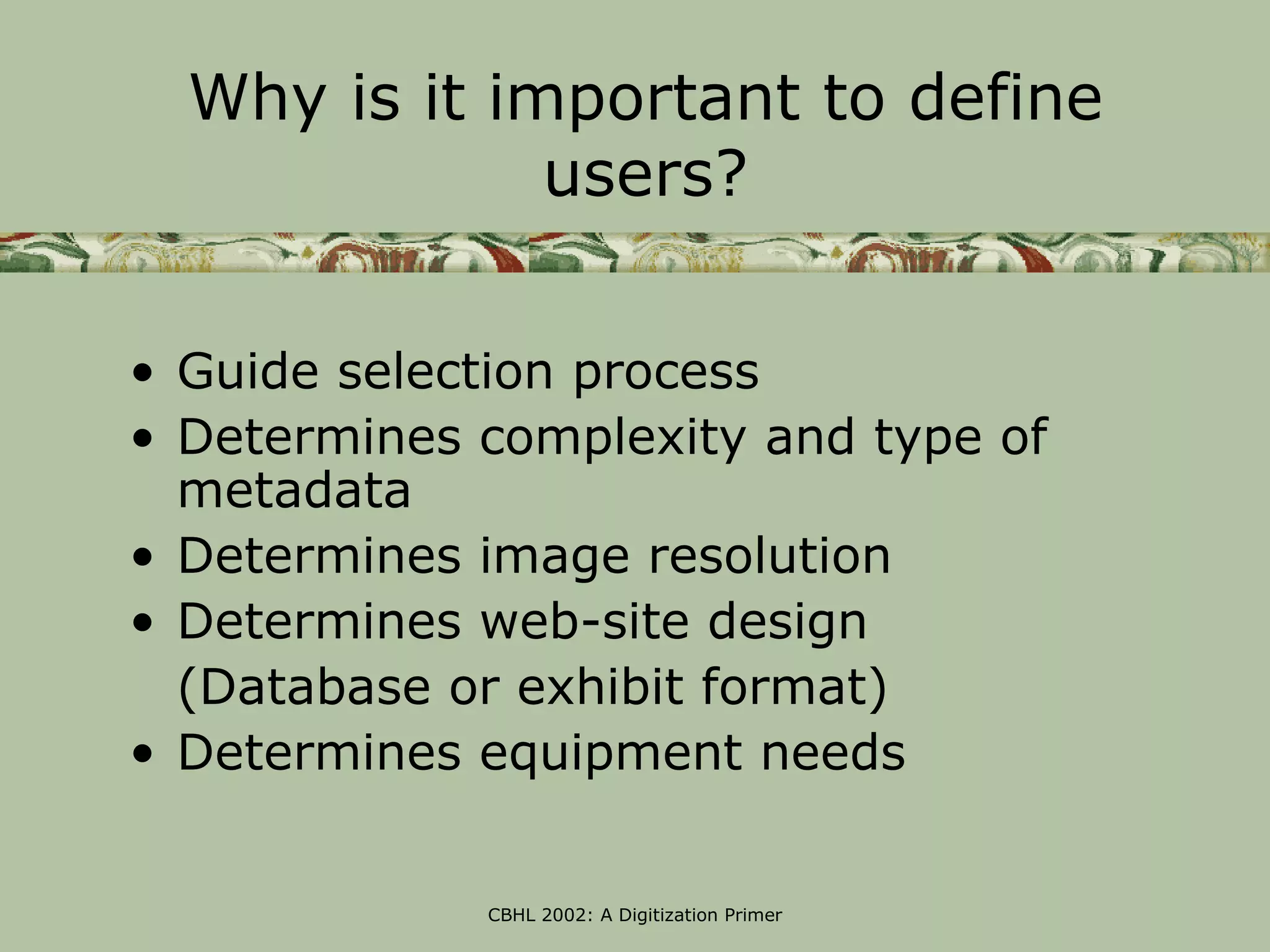 Why is it important to define
              users?


• Guide selection process
• Determines complexity and type of
  metadata
• Determines image resolution
• Determines web-site design
  (Database or exhibit format)
• Determines equipment needs


             CBHL 2002: A Digitization Primer
 