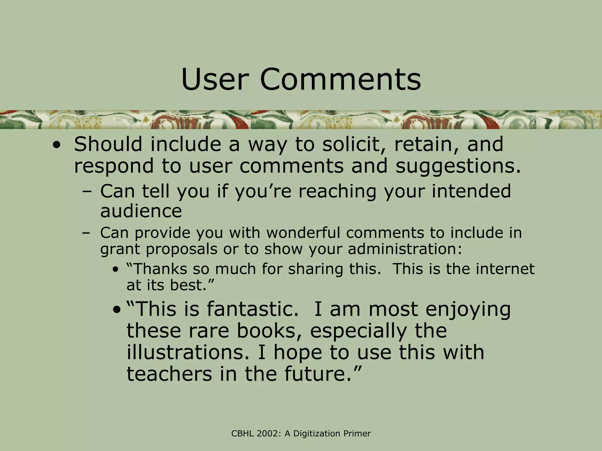 User Comments

• Should include a way to solicit, retain, and
  respond to user comments and suggestions.
  – Can tell you if you’re reaching your intended
    audience
  – Can provide you with wonderful comments to include in
    grant proposals or to show your administration:
     • “Thanks so much for sharing this. This is the internet
       at its best.”
     • “This is fantastic. I am most enjoying
       these rare books, especially the
       illustrations. I hope to use this with
       teachers in the future.”

                     CBHL 2002: A Digitization Primer
 