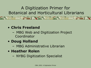 A Digitization Primer for
Botanical and Horticultural Librarians


• Chris Freeland
  – MBG Web and Digitization Project
   Coordinator
• Doug Holland
  – MBG Administrative Librarian
• Heather Rolen
  – NYBG Digitization Specialist

               CBHL 2002: A Digitization Primer
 