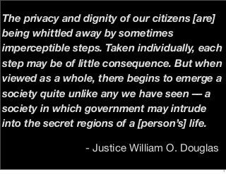 The privacy and dignity of our citizens [are]
being whittled away by sometimes
imperceptible steps. Taken individually, each
step may be of little consequence. But when
viewed as a whole, there begins to emerge a
society quite unlike any we have seen –– a
society in which government may intrude
into the secret regions of a [person’s] life.
- Justice William O. Douglas
1
 