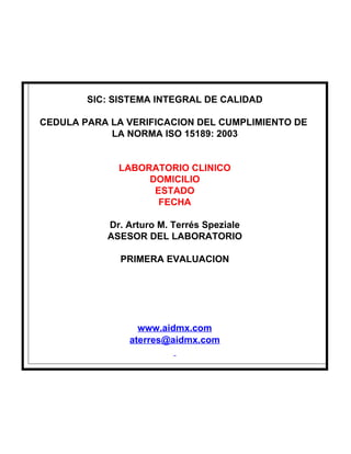 SIC: SISTEMA INTEGRAL DE CALIDAD

CEDULA PARA LA VERIFICACION DEL CUMPLIMIENTO DE
            LA NORMA ISO 15189: 2003


             LABORATORIO CLINICO
                  DOMICILIO
                   ESTADO
                    FECHA

           Dr. Arturo M. Terrés Speziale
           ASESOR DEL LABORATORIO

              PRIMERA EVALUACION




                 www.aidmx.com
               aterres@aidmx.com
 