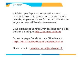 103
N’hésitez pas à poser des questions aux
bibliothécaires : ils sont à votre service toute
l’année, et peuvent vous former à l’utilisation et
la gestion des différentes ressources.
Vous pouvez nous retrouver en ligne sur le site
de la bibliothèque http://bu.univ-amu.fr/
Ou sur la page Facebook des BU sciences :
https://fr-fr.facebook.com/busciencesamu
Mon contact : caroline.peron@univ-amu.fr
 