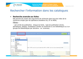 11
Rechercher l’information dans les catalogues
• Recherche avancée sur Koha:
Elle permet de croiser des arguments de recherche dans tous les index de la
recherche simple (par les opérateurs booléens OU, ET et NON)
Filtres :
- par année de publication, langue du texte, type de publication (livres,
périodiques, ressources électroniques, thèses), localisation (limiter sa recherche à
une bibliothèque ou à un groupe de bibliothèques par domaine : ex. sciences)
11
Septembre 2014
Recherche bibliographique en Master Chimie
>Rechercher l’information dans les catalogues
 