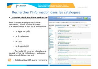 12
Accès aux ressources imprimées
• Liste des résultats d’une recherche
Pour trouver physiquement votre document, il faut lire les données d’« exemplaires », qui
vous indiqueront:
- Le type de prêt
- La localisation
- La cote
- La disponibilité
- Particularité pour les périodiques : onglet « Etat de collection », indiquant l’étendue de
l’abonnement
Attention ! Un catalogue ne fournit que des titres de périodiques et non des articles.
12
Recherche bibliographique en Master Chimie
>Rechercher l’information dans les catalogues
Septembre 2014
 