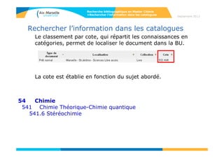 Rechercher l’information dans les catalogues
Le classement par cote, qui répartit les connaissances en
catégories, permet de localiser le document dans la BU.
La cote est établie en fonction du sujet abordé.
540 Chimie
541 Chimie Théorique-Chimie quantique
Recherche bibliographique en Master Chimie
>Rechercher l’information dans les catalogues
Septembre 2014
 