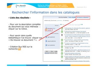 16
Accès aux ressources en ligne
• Accès à des dizaines de milliers de revues et livres en plein texte à partir de
Bento, répertoire des ressources en ligne (Recherche par Articles &
Revues). Possibilité de recherche par articles dans Google Scholar, par titre
de revues, ou par sujet.
• Onglet Ressources électroniques : accès aux bases de données par leurs
noms ou par la discipline (ex. chimie)
Recherche bibliographique en Master Chimie
Septembre 2014
Les titres signalés sur cette liste sont
tous accessibles aux membres de
l’AMU, soit sur abonnement, soit en
accès libre.
Cette liste est mise à jour en fonction
des abonnements.
 