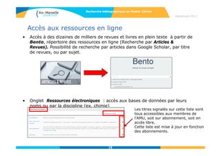 1818
Rechercher l’information dans les bases de données
• Définition :
Les bases de données sont produites par des éditeurs spécialisés et sont
généralement payantes. Elles rassemblent des données structurées, interrogeables
par leur contenu et peuvent être :
• Factuelles : Elles proposent une réponse directe à une question, comme
les bases de données de résultats d’expériences.
• Bibliographiques : elles permettent de retrouver des références de
documents, majoritairement des articles de périodiques, mais aussi des
séries, des actes de congrès.
Elles contiennent essentiellement du texte, fournissent des notices
bibliographiques (fiches signalétiques propres à un document), et les
informations qu’elle proposent sont structurées, exhaustives dans un
domaine.
Les références contiennent le titre de l’article, son auteur, la source (la
revue dont est issu l’article) des mots-clés et un résumé.
Septembre 2014
Recherche bibliographique en Master Chimie
>Rechercher l’information dans les bases de données
18
 