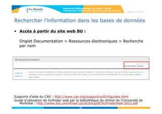21
Septembre 2014
21
Rechercher l’information dans les bases de données
• Les sous-bases contenues dans Scifinder / Chemical Abstracts :
 CAplus (base bibliographique) : >37 M références bibliographiques depuis le début des années
1800 ; >10 000 revues dépouillées; Brevets issus de 61 offices de brevets; Articles cités depuis
1997(322 M de citations à ce jour); Mise à jour quotidienne.
 CAS Registry (base des substances) : >76 M petites molécules; >63 M séquences (nomenclatures,
propriétés expérimentales et calculées); Substances signalées dans la littérature depuis 1957; mise à
jour quotidienne.
 CASReact (base des réactions) : 56 M réactions extraites de la littérature depuis 1840, conditions de
réaction depuis 2003, mise à jour hebdomadaire.
 Chemcat : >68 M composés disponibles commercialement; >1119 fournisseurs; Mise à jour à chaque
publication ou révision de catalogue, mise à jour à chaque publication de catalogue.
 ChemList: informations réglementaires issues de plus de 100 inventaires mondiaux.
 Marpat : Plus de 975 000 formules génériques de Markush depuis 1961; 380 000 brevets.
 Medline : 22 Millions références bibliographiques biomédicales depuis 1946; 3900 revues biomédicales;
mise à jour 4 fois par semaine
CAPADOC, représentant du CAS en France : http://www.capadoc.com/scifinder.html
Recherche bibliographique en Master Chimie
>Rechercher l’information dans les bases de données
21
 