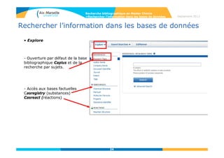24
Septembre 2014
24
Rechercher l’information dans les bases de données
• Sur la page intermédiaire d’affichage des résultats, les notices
sont regroupées par lot, par nombre de concepts décroissant.
Recherche bibliographique en Master Chimie
>Rechercher l’information dans les bases de données
« as entered » = adjacence
stricte des termes
« closely associated with
one another » = termes
dans le même champ de la
référence
Termes présents dans la référence mais dans des champs différents
 