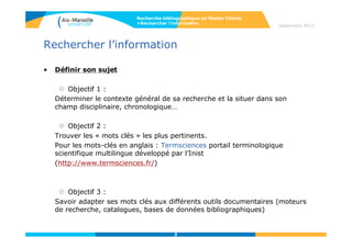 3
Septembre 2014
3
Rechercher l’information
• Définir son sujet
 Objectif 1 :
Déterminer le contexte général de sa recherche et la situer dans son
champ disciplinaire, chronologique…
 Objectif 2 :
Trouver les « mots clés » les plus pertinents.
Pour les mots-clés en anglais : Termsciences portail terminologique
scientifique multilingue développé par l’Inist
(http://www.termsciences.fr/)
 Objectif 3 :
Savoir adapter ses mots clés aux différents outils documentaires (moteurs
de recherche, catalogues, bases de données bibliographiques)
Recherche bibliographique en Master Chimie
>Rechercher l’information
3
 