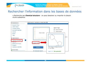 34
Septembre 2014
34
Rechercher l’information dans les bases de données
• La page d’affichage des résultats
Recherche bibliographique en Master Chimie
>Rechercher l’information dans les bases de données
Le clic sur le Registry Number
permet d’afficher le détail des
propriétés des substances
Liens vers :
- les références bibliographiques
- les réactions
- Les catalogues commerciaux
- La réglementation en vigueur
(nom de la substance et
référencement dans les registres
nationaux
Liens hypertexte indiquent la disponibilité de spectres (Spectra) et de
propriétés expérimentales (Experimental Properties) sur la fiche détaillée
de la substance.
 