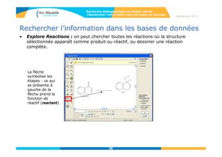 38
Septembre 2014
38
Rechercher l’information dans les bases de données
• Reaxys
Reaxys est une base de donnée en chimie spécialisée en chimie organique,
organométallique et inorganique.
La plateforme Reaxys permet l’interrogation simultanée de 3 bases couvrant plus de
200 périodiques :
- CrossFire Beilstein (11 M de composés organiques, 23 M réactions, 2 M
références)
- CrossFire Gmelin ( 2,6 M composés minéraux et organométalliques, 2 M
réactions, 1,3 M références)
- Crossfire Patent Chemistry Database (5 M composés organiques,
organométalliques, minéraux, 4 M de réactions, issus de 460000 brevets en chimie
organique et en sciences de la vie)
Depuis 2012, la base PubChem, issue du National Center for Biotechnology
Information, a été intégrée à Reaxys, et donne des informations sur les activités
biologiques des molécules.
Depuis 2013 la base eMolecules a été intégrée donnant accès aux catalogues
commerciaux de 150 fournisseurs.
Guide d’utilisation :
http://cdn.elsevier.com/assets/pdf_file/0004/128182/Reaxys_QUG_March2013.pdf
Recherche bibliographique en Master Chimie
>Rechercher l’information dans les bases de données
 