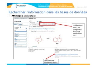 Rechercher l’information dans les bases de données
« Ask Reaxys» : interrogation en langage libre, permet d’identifier les concepts et le
type de recherche demandé (par Structures&Réactions, Identifiants&Formules, références
bibliographiques, données).
Possibilité de recherche par données de réaction (réactifs, produits…), données physiques
(point d’ébullition…), spectres, activité biologique des molécules, « natural products »
(isolation de substances à partir de produits naturels).
39
Recherche bibliographique en Master Chimie
>Rechercher l’information dans les bases de données Septembre 2014
 