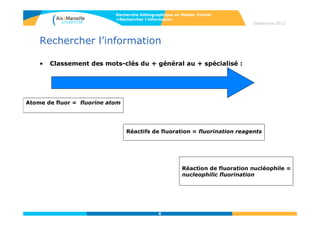 4
Septembre 2014
4
Rechercher l’information
• Classement des mots-clés du + général au + spécialisé :
Atome de fluor = fluorine atom
Réactifs de fluoration = fluorination reagents
Réaction de fluoration nucléophile =
nucleophilic fluorination
Recherche bibliographique en Master Chimie
>Rechercher l’information
 
