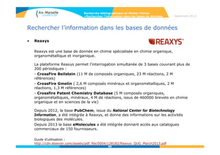 4040
Rechercher l’information dans les bases de données
• Recherche de réactions
Permet de faire la recherche de réactions du composé. Vous pouvez soit
dessiner la structure, ou saisir le nom du composé pour générer la
structure (Create Structure template from name) en spécifiant les alliages,
le rôle des substances etc avec « Add to query »….
Recherche bibliographique en Master Chimie
>Rechercher l’information dans les bases de données Septembre 2014
 