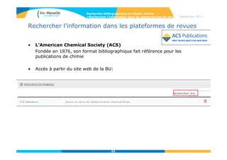 52
Web of Science
• Troncature
* = Zéro ou plusieurs caractères
Ex : gene* (gene, genetics,
generation)
Ex : *oxide (peroxide, sulfoxide,
zinc oxide)
$ = Zéro ou un seul caractère
Ex : lap$roscopic (laproscopic,
laparoscopic)
? = Un caractère
Ex : en?oblast (entoblast,
endoblast)
• Opérateurs de proximité
Recherche par phrase exacte (« »)
Ex : « stem cell »
SAME = L’opérateur SAME permet
de retrouver des termes dans une
même phrase, dans n’importe quel
ordre
Ex : forest SAME fire, dans le
champ « topic »
NEAR/x = permet de retrouver des
termes rapprochés. Le nombre de
mots qui les séparent peut être
précisé. Par défaut la requête
s’effectue sur un écart maximum de
15 mots entre les termes recherchés.
Ex : Salmon NEAR virus =
Salmon NEAR/15 virus
Recherche bibliographique en Master Chimie
>Rechercher l’information dans les bases de données Septembre 2014
 