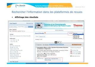 56
Septembre 2014
56
Rechercher l’information dans les plateformes
de revues
• Définition
L’ensemble des revues d’un éditeur est présentée dans la même interface.
Intérêt :
- Cibler ses recherches sur un éditeur, parfois spécialisé dans la discipline
- Avoir accès au texte intégral si la bibliothèque est abonnée
- Ne pas manquer les revues confidentielles d’un éditeur
Ces plateformes peuvent être spécialisées (ACS, RSC) ou pluridisciplinaires
(ScienceDirect, Wiley, Springer).
Recherche bibliographique en Master Chimie
>Rechercher l’information dans les plates-formes de revues
 