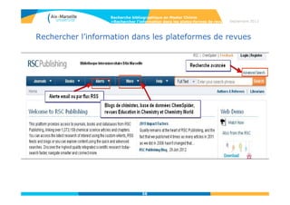 58
Septembre 2014
58
Rechercher l’information dans les plateformes de revues
• Publications A-Z et recherche simple :
Liste des revues, livres de l’ACS.
Classement par ordre alphabétique ou par CAS section
Critères de la recherche
simple :
-Opérateurs booléens
« AND » & « OR »
-1 expression exacte se
recherche entre
guillemets: « »
-Le signe de troncature est
le *
-Subject search = CAS
section
Recherche bibliographique en Master Chimie
>Rechercher l’information dans les plates-formes de revues
 