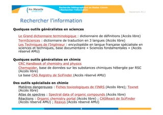 6
Septembre 2014
6
Rechercher l’information
Quelques outils généralistes en sciences
Le Grand dictionnaire terminologique : dictionnaire de définitions (Accès libre)
TermSciences : dictionnaire de traduction en 3 langues (Accès libre)
Les Techniques de l’Ingénieur : encyclopédie en langue française spécialisée en
sciences et techniques, base documentaire « Sciences fondamentales » (Accès
réservé AMU)
Quelques outils généralistes en chimie
CRC Handbook of chemistry and physics
Chemspider, base de données sur les substances chimiques hébergée par RSC
(Accès libre)
La base CAS Registry de SciFinder (Accès réservé AMU)
Des outils spécialisés en chimie
Matières dangereuses : Fiches toxicologiques de l’INRS (Accès libre); Toxnet
(Accès libre)
Atlas de spectres : Spectral data of organic compounds (Accès libre)
Réactions : Organic chemistry portal (Accès libre) ; CASReact de SciFinder
(Accès réservé AMU) ; Reaxys (Accès réservé AMU)
Recherche bibliographique en Master Chimie
>Rechercher l’information
 