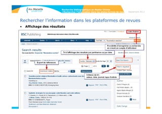 61
Rechercher l’information dans les plateformes de revues
• Royal Society of Chemistry (RSC)
La Royal society of chemistry, est une société savante qui a succédé à la Chemical
Society of London (créée en 1841), dont le but est l’avancement des sciences
chimiques, notamment par le biais de publications de journaux scientifiques.
La bibliothèque est abonnée à 23 de ces titres.
• Accès aux archives de 76 titres de revues RSC, depuis les origines jusqu’à 2010,
dans le cadre du projet ISTEX.
RSC a développé une base de données gratuite Chemspider (29 M structures)
Recherche bibliographique en Master Chimie
>Rechercher l’information dans les plates-formes de revues Septembre 2014
 