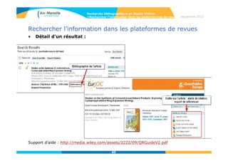 65
Septembre 2014
65
Rechercher l’information dans les plateformes de revues
• Wiley Online library
Cet éditeur donne accès à plus de 1000 revues multidisciplinaires.
Parmi elles :
- Angewandte Chemie international edition
- Chemistry : a European journal
- Journal of Polymer Science
- Advanced materials
• Recherche par publication ou par sujet
Recherche bibliographique en Master Chimie
>Rechercher l’information dans les plates-formes de revues
 
