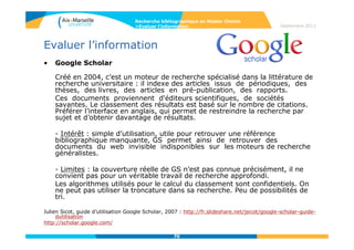 70
Septembre 2014
70
Outils complémentaires : les bases de données de
brevets
• Espacenet
L’Office européen des brevets a développé la base Esp@cenet qui recense 70
millions de brevets, de 1836 à nos jours.
Espacenet donne accès à la base française de l’INPI et à 3 bases
internationales :
- la base EP (European Patents) recense les demandes de brevets EP publiées
par l'Office européen des brevets au cours des 24 derniers mois.
- la base de l’OMPI (WIPO) rassemble les demandes déposées au niveau
mondial selon la procédure PCT.
- la base Worldwide recense les données sur des brevets provenant de 85
pays.
Il y a plusieurs accès possibles à cette base de brevets :
http://worldwide.espacenet.com : accès à la base mondiale.
http://fr.espacenet.com/:accès à l'antenne française, via l'INPI.
Philippe Eyraud, « La base de données des brevets : Esp@cenet », Ecole Centrale de Lyon, 2010 :
http://bibli.ec-lyon.fr/sites/bibli.ec-lyon.fr/files/supports/2010-utiliser-espacenet.pdf
Guide d’utilisation Espacenet en français :
http://documents.epo.org/projects/babylon/eponet.nsf/0/4e8744eb66e8f944c12577d600598eef/$FILE/e
spacenet_brochure_fr.pdf
Recherche bibliographique en Master Chimie
>Rechercher l’information dans les bases de données
 