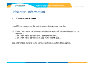 73
Septembre 2014
73
Evaluer l’information
• Évaluation
- Evaluation de la source, de l’auteur :
Fiabilité de l’organisation, degré de compétence dans le domaine, notoriété de
l’auteur (réseau de références).
ResearcherID permet d’identifier un réseau d’auteurs travaillant sur une même
thématique.
www.researcherid.com/
- Évaluation du contenu :
Degré de fiabilité de l’information, niveau de précision, degré de nouveauté,
pertinence.
- Évaluation de la structuration du site ou du document :
Logique de l’organisation, facilité de navigation, outil de recherche dans le site.
- Évaluation de l’accessibilité et des aspects techniques :
Rapidité de chargement du site et des pages, référencement du site dans les outils
de recherche.
Support de cours Master Chimie UPMC- Paris VI
http://australe.upmc.fr/access/content/group/BUPMC_02/pdf_cours/master_chimie.pdf
Recherche bibliographique en Master Chimie
>Evaluer l’information
 