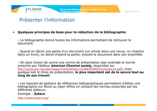 74
Evaluer la qualité des sources
• Livres : tenir compte de la réputation de la maison d'édition et
de celle de l’auteur (publications antérieures, institution de
rattachement…).
• Articles de périodiques : pour un travail de niveau universitaire
mieux vaut consulter un article paru dans un périodique spécialisé
que celui publié dans une revue de vulgarisation.
• Site web : l'adresse des documents (URL) peut servir de point de
repère, en laissant entrevoir la nature de leur contenu.
On y trouve en général le nom, le type d'organisation qui «héberge»
les pages trouvées et le code du pays où se trouve l'adresse (ex. :
insee.fr).
Vérifier les liens externes qui sont offerts sur la page d'accueil et s’ils
renvoient vers des renseignements biographiques.
Recherche bibliographique en Master Chimie
>Evaluer l’information Septembre 2014
 