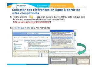 79
Septembre 2014
79
Présenter l’information
• Quelques principes de base pour la rédaction de la bibliographie
- La bibliographie donne toutes les informations permettant de retrouver le
document.
- Quand on décrit une partie d’un document (un article dans une revue, un chapitre
dans un livre), on décrit d’abord la partie, ensuite le document dans son ensemble.
- On peut choisir de suivre une norme de présentation (par exemple la norme
prescrite par l’éditeur American Chemical society, disponible sur
http://pubs.acs.org/userimages/ContentEditor/1246030496632/chapter14.pdf), mais
quelque soit le choix de présentation, le plus important est de la suivre tout au
long de son travail.
- Les logiciels de gestions de références bibliographiques permettent d’éditer une
bibliographie sur Word ou Open Office en utilisant les normes prescrites par les
différents éditeurs.
Exemple : Zotero
http://www.zotero.org/ ;
Libguide BU AMU Zotero : http://bu.univ-amu.libguides.com/content.php?pid=588396
Recherche bibliographique en Master Chimie
>Présenter l’information
 