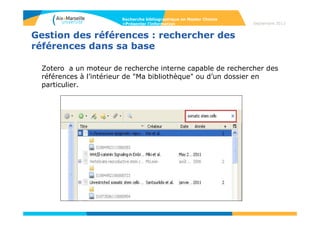 Avantages du choix du logiciel Zotero
- Plug-in Firefox, gratuit, open source et extensible, installation facile
- Utilisation individuelle et/ou collective (poste et/ou serveur), 300 Mo
d’espace de stockage
- Logiciel libre
- Fort dynamisme de développement (mises à jour automatiques très
fréquentes)
- Intégration à d'autres logiciels (traitement de texte, sites, etc.)
- Stocke des références sur le disque dur et / ou en ligne
Synchronisation
- Stocke et gère des références, les documents qu’elles décrivent, des
captures de pages Web et des annotations de pages Web, et
des liens vers des pages Web.
- Développement pérenne assuré par des institutions reconnues
(Centre for History and New Media ; George Mason University) et
financé par des partenaires importants (United States Institute of
Museum and Library Services, les fondations Andrew W. Mellon et
Alfred P. Sloan).
Recherche bibliographique en Master Chimie
>Présenter l’information Septembre 2014
 
