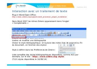 Interaction avec un traitement de texte
Plug-in Word/Open Office:
http://www.zotero.org/support/word_processor_plugin_installation
Dans Word 2007 les icônes Zotero apparaissent dans l’onglet
« Compléments »
Insérer et modifier des références
Insérer et modifier une bibliographie
Choisir le style bibliographique et la place des notes (bas de page et/ou fin
du document, en fonction des styles)
Style à définir dans les Préférences de Zotero :
Liste complète des styles bibliographiques disponibles, comme ACS par
exemple, sur le site : http://www.zotero.org/styles
(7121 styles disponibles le 16/09/14)
Recherche bibliographique en Master Chimie
>Présenter l’information Septembre 2014
 