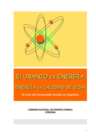 El URANIO es ENERGÍA
ENERGÍA es CALIDAD DE VIDA
  El Ciclo del Combustible Nuclear en Argentina




      COMISIÓN NACIONAL DE ENERGÍA ATÓMICA
                    CÓRDOBA




                                                  1
 
