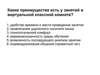 1. удобство времени и места проведения занятия
2. привлечение удаленного носителя языка
3. психологический комфорт
4. медианасыщенность среды обучения
5. возможность последующего анализа занятия
6. индивидуализация общения (приватный чат)
Какие преимущества есть у занятий в
виртуальной классной комнате?
 