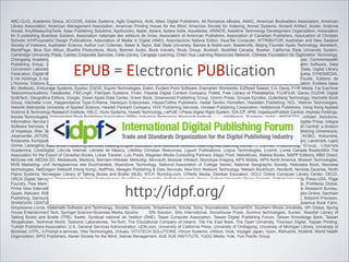 ABC-CLIO, Academia Sinica, ACCESS, Adobe Systems, Agfa Graphics, Airiti, Albec Digital Publishers, All Romance eBooks, AMAC, American Booksellers Association, American
Library Association, American Management Association, American Printing House for the Blind, American Society for Indexing, Amnet Systems, Ancient Artifact, Anobii, Antenna
House, AnyiMeasuringTools, Apex Publishing Solutions, Appfoundry, Apple, Aptara, Aptara India, Aquafadas, ARINOS, Assistive Technology Development Organization, Association
for E-publishing Business Solution, Association nationale des editeurs de livres, Association of American Publishers, Association of Canadian Publishers, Association of Christian
Schools Int'l/Purposeful Design Publications, Association of Media in Digital (AMD), Associazione Italiana Editori, AsusTek Computer, ATTRIBUTOR, Australian and New Zealand
Society of Indexers, Australian Science, Author Lori Coleman, Baker & Taylor, Ball State University, Barnes & Noble.com, Baskerville, Beijing Founder Apabi Technology, Benetech,
BlankPage, Blue Sun Africa, Bluefire Productions, Blurb, Bonnier Audio, Book Industry Study Group, Bookish, BookNet Canada, Bowker, California State University System,
Cambridge University Press, Cameo Corporate Services, Celia Library, Cengage Learning, Chien Hua Learning Resources Network, Chinese Foundation for Digitization Technology,
Chongqing Academy of Science and Technology, Choose Digital, Chunghwa Telecom Laboratories, Cisco Systems, City Readers, codeMantra, Color House, Commonwealth
Publishing Group, Copyright Clearance Center, Cordiant Technologies, Courseload, CourseSmart, Crossway, Dai Nippon Printing, DAISY Consortium, Dalim Software, Data
Conversion Laboratory, Data Net Solutions, Datalogics, Datamatics Global Services, Deja Vu N, Delwar, Design Science, Dial-a-Book, Digiplug, Digital Divide Data, Digital Library
Federation, Digital Media Initiatives, Digital Publishing Initiatives Japan, Disney Publishing Worldwide, DNL eBooks, Donald W. Reynolds Journalism Institute, Dulcetta, DYNOMEDIA,
E Ink Holdings, E-ducation.it, e-libro, E-Rights/E-Reads, East, Easypress Technologies , Ebook Architects , Ecole Supérieure Estienne, Edition La Belle Feuille, Editions de
L'Homme, Editions S/S Press, Editis, Editorial Mendaur, EDUFRN, Elastic Path Software, Electronic Book Publishers Association of Japan, Elib AB, Elisa Corporation, Endless Ideas
BV (BeBook), Entourage Systems, Epubor, EQOD, Equire Technologies, Esten, Evident Point Software, Exemplarr Worldwide, EZRead Taiwan, F.A. Davis, F+W Media, Far EasTone
Telecommunications, Feedbooks, FEELingK, FileOpen Systems, Finitiv, Flipside Digital Content Company, Follett, Free Library of Philadelphia, FUJIFILM, Gansu DUZHE Digital
Sci&Tech, Geografica Editora, Google, Green Apple Data Center, Green Book, Greenwood Publishing Group, Grimm Press, Groupe Eyrolles, Gutenberg Technology, Hachette Book
Group, Hachette Livre, Happenstance Type-O-Rama, Harlequin Enterprises, HarperCollins Publishers, Hattat Tanitim Hizmetleri, Hazelden Publishing, HCL, Helicon Technologies,
Helsinki Metropolia University of Applied Science, Hewlett Packard Company, HGV Publishing Services, Hindawi Publishing Corporation, Holtzbrinck Publishers, Hong Kong Applied
Science & Technology Research Institute, HSLC, Hurix Systems, Hyweb Technology, i-ePUB, i-Press Digital Right System, IGS-CP, IIPM, Impelsys/iPublish Central, Impress Holdings,
Incube Technologies, Independent Book Publishers Association (IBPA), Industrial Technology Research Institute
, InfoBeans Systems India, INFOCITY, Infodel Solutions,
Information Service Industry Association of R.O.C., INFOTIMES, Ingram Content Group, Innodata Isogen, INscribe Digital, Institute for Information Industry, Intangible Press, Integra
Software Services, International Data Solutions (IDSI), Internet Archive, Interscript (division of Dynagram Software), Inventec Besta, Inventec Corporation, iPublish Central: a division
of Impelsys, IRex Technologies, ISI, IUC Technologies, Japan Electronic Publishing Association, John Hopkins University Press, John Wiley & Sons, Jouve/Publishing Dimensions,
Jreamwriter, JSTOR, JustSystems, Kadokawa Shoten, Kaplan Publishing, Kelevra Digital Solutions
, Kelevra Digital Solutions, Klopotek North America, KOBO, Kobunsha,
Kodansha, Kompjuter Centar Bor, Koobe, Korea Education & Research Information Service (KERIS), Kryon Publishing Services, Kyodo Printing, la teacher, Lamaro, Landmark, Lapiz
Online, Larangeira João, le-tex Publishing Services, Leading English Education and Resource Network, Learning Ally, Learning Worlds , Lerner Publishing Group, Libertas
Academica, LibreDigital, Libri.de Internet, Librisite de Mexico, LifeWay Christian Resources, Liguori Publications, Linpus Technologies, LiveInk, Livres Canada Books/AKA The
Association for the Export of Canadian Books, Lohas Traveler, Lulu Press, Magellan Media Consulting Partners, Magic Pixel, MakeMusic, Makkia Books, MAPP Editions, MBS Direct,
McGraw-Hill, MEDIA DO, Mediatools, Medicos, Merriam-Webster, Metrodigi, Microsoft, Modular Infotech, Monotype Imaging, MPS Mobile, MPS North America, Mukesh Technologies,
MVB Marketing- und Verlagsservice des Buchhandels, Myerstone Technology, National Association of College Stores, National Geographic Society, Nebraska Book, Neoraise
technologies, NetDragon Websoft (Hong Kong), NetPhilo, Newgen Publishing & Data Services, NewTech Network Technology, Nielsen BookScan, Nordsoft, Noreida Zacarias, North
Plains Systems, Norwegian Library of Talking Books and Braille (NLB), NTLP, Numilog.com, O'Reilly Media, Obeikan Education, OCLC Online Computer Library Center, OECD,
ORCA Digital Services, Organization of Data Technologies, OverDrive, Overgrafic, Oxford University Press, Oxford University Press Canada, Oxford University Press-USA, Page
Foundry, Paw Mark Global Media, PDFTron Systems, Pearson Education, Pentanodes, Peterson's, Pierre Cochrane, Pinion, Pixellence, Planman Technologies, PreMedia Global,
Prime View International, Publications Division, SAS Institute, Publicist Reklamevi, Publishers Licensing Society, Publit, Publiwide, Qbend, Quantitative Economic Research Bureau,
Quark, Rakuten, RAND Corporation, Random House, River Valley Technologies, RNIB, Rochester Institute of Technology, RosettaBooks, RoyaltyShare, Safari Books Online, Samhain
Publishing, Samsung Electronics, Santillana en Red, Santillana, Scholastic, School of Print Media, Scientific Publishing Services, SEMAPHORE, SeoWebmark, Setpoint Precision,
SHANGHAI CENTURY INNOVATION, Sharp Laboratories of America, Shinchosh, SHOGAKUKAN, SHUEISHA, Shuttle, Sideways, Simon & Schuster, Simplicissimus Book Farm,
Simplissimo Livros, Sistematik Software and Technology, Skoobe, Slicebooks, Smashwords, Solutia, Sony, Sourcebooks, SourceHOV, Southern Illinois University, SPi Global, Spring
House Entertainment Tech, Springer Science+Business Media, Sputnix
, SRI Solution, Stilo International, Stonehouse Press, Sunniva technologies, Suntec, Swedish Library of
Talking Books and Braille (TPB), Swets, Syndicat national de l'edition (SNE), Taipei Computer Association, Taiwan Digital Publishing Forum, Taiwan Knowledge Bank, Taiwan
Shogakukan, Technical World, Testronic Laboratories, TexTech, The Educational Company of Ireland, The Far East Book, The Open University, Thomson Digital, Toppan Printing,
Turkish Publishers Association, U.S. General Services Administration, UDN.com, University of California Press, University of Chittagong, University of Michigan Library, University of
Montreal, UTPL, V-Prompt e services, Vibe Technologies, Virtualo, VITOTECH SOLUTIONS, Vitrium Systems, viWave, Vook, Voyager Japan, Vyom, WalrusInk, Woblink, World Health
Organization, WPG Publishers, Xavier Society for the Blind, Xebras Management, XUE XUE INSTITUTE, YUDU Media, Yute, Yuxi Pacific Group

EPUB = Electronic PUBlication

http://idpf.org/

 