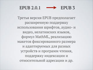 EPUB 2.0.1

EPUB 3

Третья версия EPUB предполагает
расширенную поддержку
использования шрифтов, аудио- и
видео, нелатинских языков,
формул MathML, реализацию
макетов фиксированного размера
и адаптируемых для разных
устройств и программ чтения,
поддержку индексации и
относительной адресации и др.

 