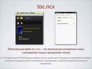 toc.ncx

Обязательный файл toc.ncx — это техническое оглавление книги,
считываемое только программой чтения
P. S. В новой версии EPUB функции файла toc.ncx выполняет специально подготовленный файл
оглавления, который может считываться и программой, и выполнять функцию обычного
оглавления.

 