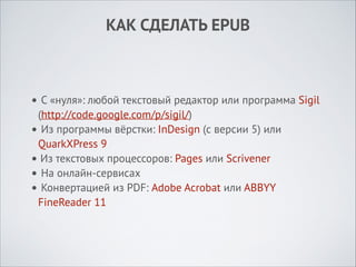 КАК СДЕЛАТЬ EPUB

• С «нуля»: любой текстовый редактор или программа Sigil
(http://code.google.com/p/sigil/)
• Из программы вёрстки: InDesign (с версии 5) или
QuarkXPress 9
• Из текстовых процессоров: Pages или Scrivener
• На онлайн-сервисах
• Конвертацией из PDF: Adobe Acrobat или ABBYY
FineReader 11

 