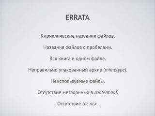 ERRATA
Кириллические названия файлов.
Названия файлов с пробелами.
Вся книга в одном файле.
Неправильно упакованный архив (mimetype).
Неиспользуемые файлы.
Отсутствие метаданных в content.opf.
Отсутствие toc.ncx.

 