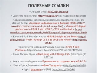 ПОЛЕЗНЫЕ ССЫЛКИ
• Стандарт EPUB: http://idpf.org/epub
• Сайт «Что такое EPUB» http://whyepub.ru/ при поддержке Bookmate
• Два руководства, написанных известным специалистом по EPUB
Лайзой Дейли: «Создание цифровых книг в формате EPUB» (http://
www.ibm.com/developerworks/ru/edu/x-epubtut) и «Create rich-layout
publications in EPUB 3 with HTML5, CSS3, and MathML» (http://
www.ibm.com/developerworks/web/library/x-richlayoutepub/index.html)
• Книги о EPUB Элизабет Кастро «EPUB: Straight to the Point» (http://
goo.gl/PbnL0), «From InDesign CS 5.5 to EPUB and Kindle» (http://goo.gl/
y3CdZ).
• Книга Матта Гарриша и Маркуса Гиллинга «EPUB 3 Best
Practices» (http://shop.oreilly.com/product/0636920024897.do)
• Книга Пэрайи Бёрка «ePublishing with InDesign CS6» (http://goo.gl/
L0C2za)
•

Книга Николая Мурашова «Руководство по созданию книг ePub 2.0»

•

Книга Криса Дженнингса «eBook Typography» (http://goo.gl/adVvM)
• Курсы lynda.com по EPUB (http://goo.gl/fpvQ9N)

 