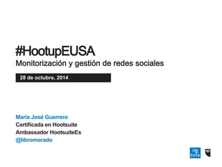 #HootupEUSA 
Monitorización y gestión de redes sociales 
28 de octubre, 2014 
Maria José Guerrero 
Certificada en Hootsuite 
Ambassador HootsuiteEs 
@libromorado 
 