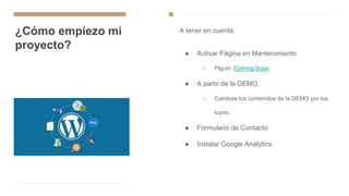 ¿Cómo empiezo mi
proyecto?
A tener en cuenta:
● Activar Página en Mantenimiento
○ Plguin: Coming Soon
● A partir de la DEMO.
○ Cambias los contenidos de la DEMO por los
tuyos.
● Formulario de Contacto
● Instalar Google Analytics
 