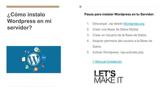 ¿Cómo instalo
Wordpress en mi
servidor?
Pasos para instalar Wordpress en tu Servidor:
1. Descargar .zip desde Wordpress.org
2. Crear una Base de Datos MySql
3. Crear un Usuario de la Base de Datos
4. Asignar permisos del usuario a la Base de
Datos.
5. Activar Wordpress: /wp-activate.php
> Manual Instalación
 