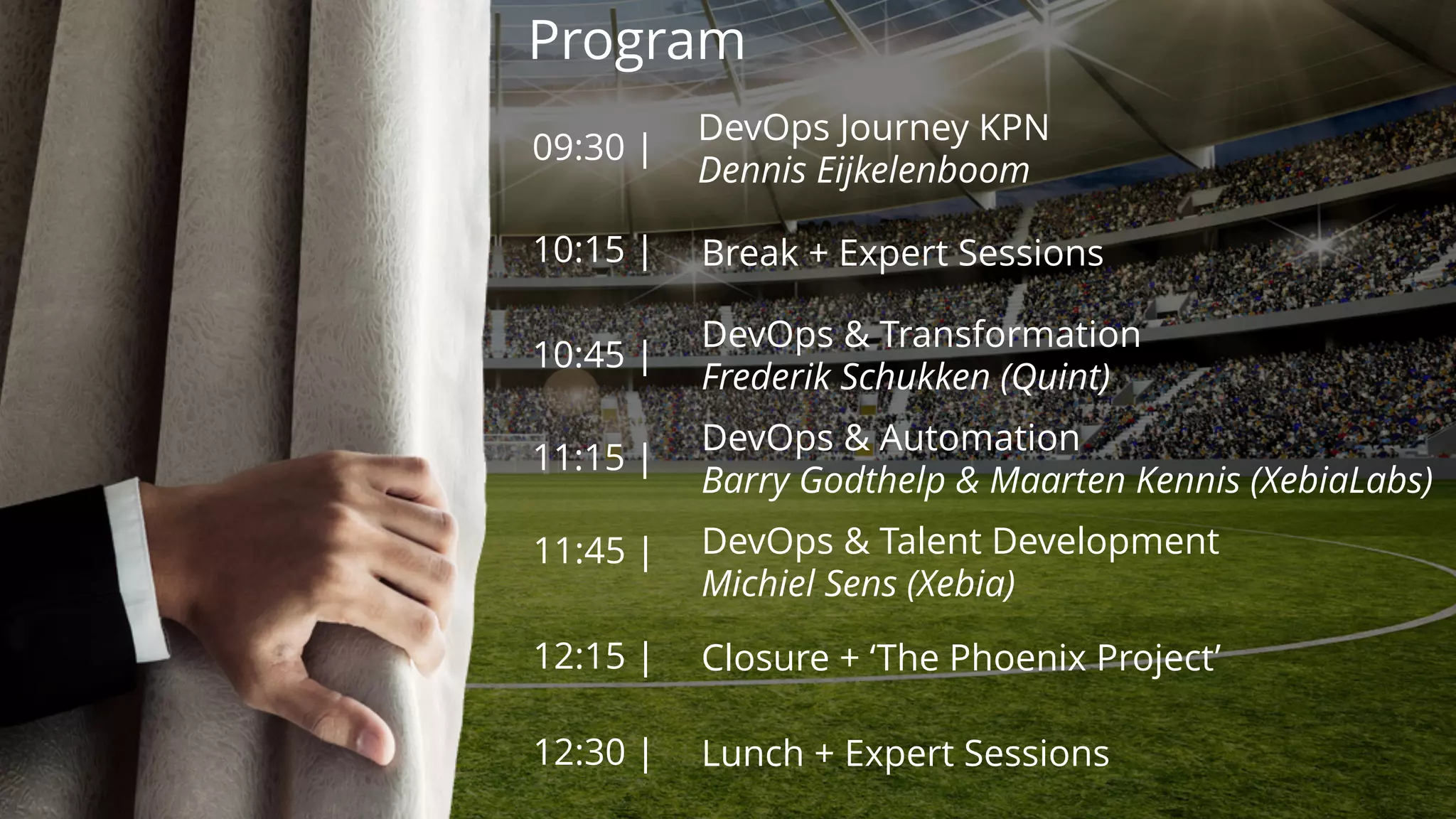 Program
09:30 |
10:15 |
10:45 |
11:15 |
11:45 |
DevOps Journey KPN
Dennis Eijkelenboom
12:15 |
Break + Expert Sessions
DevOps & Transformation
Frederik Schukken (Quint)
DevOps & Automation
Barry Godthelp & Maarten Kennis (XebiaLabs)
DevOps & Talent Development
Michiel Sens (Xebia)
Closure + ‘The Phoenix Project’
12:30 | Lunch + Expert Sessions
 