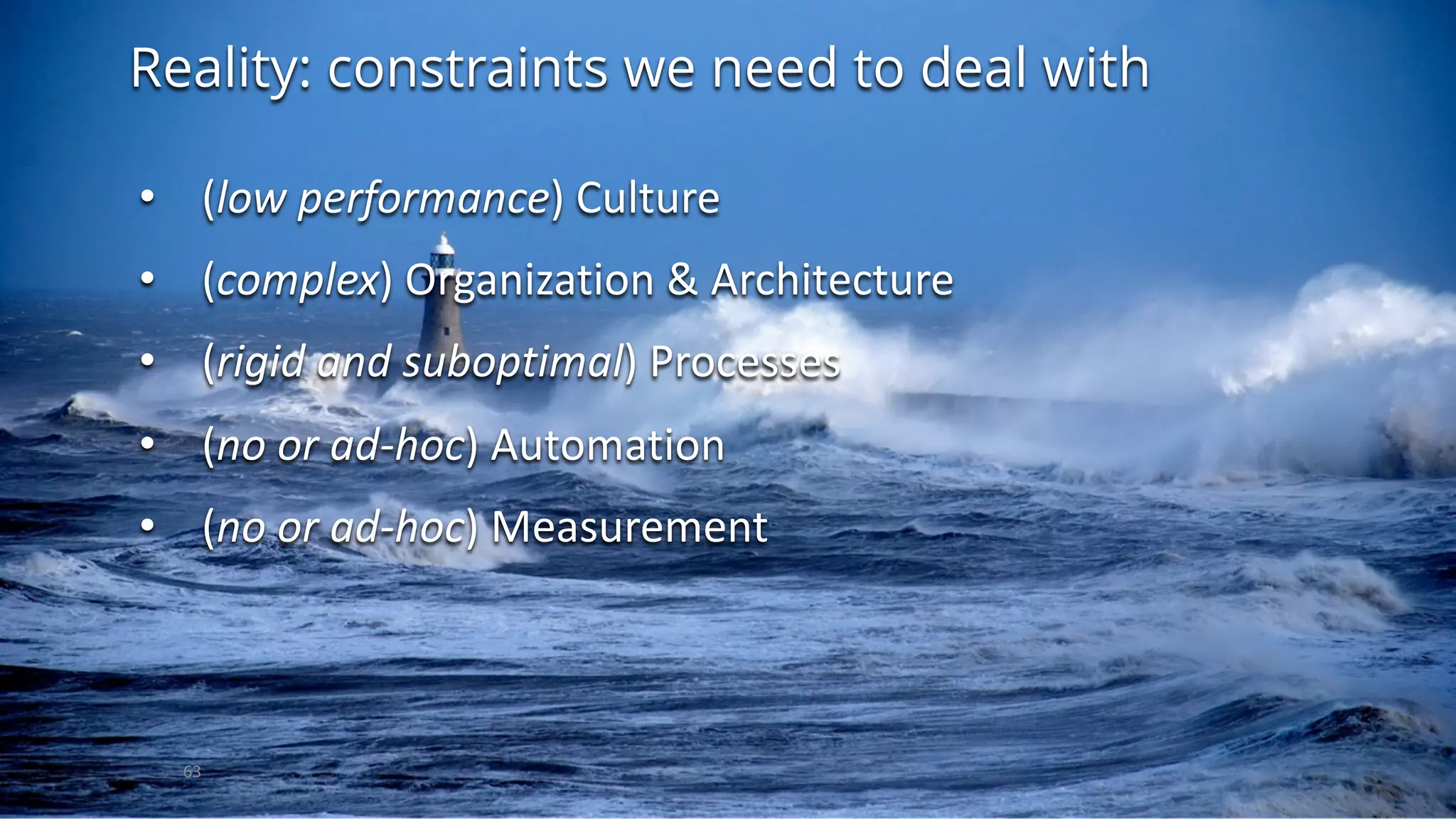 Reality: constraints we need to deal with
63
• (low	performance)	Culture
• (complex)	Organization	&	Architecture
• (rigid	and	suboptimal)	Processes
• (no	or	ad-hoc)	Automation
• (no	or	ad-hoc)	Measurement
 